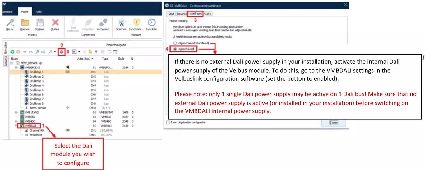 V Bestand Home Tools Nieuw Openen Copplan Sluiten Sval Project Exporter Inbunden Verbyeken Scamten Synchron... Sync koi Projects Navigation Name Add (hex) Type Build G TEST_REPAIR.vip VMBGPOD-2 01 VMBGPO.... 2144 0 Drulknop 1 CH1 Los Drulknop 2 CH2 Los Drulknop 3 CH3 Los Drulknop 4 CH4 Los Drulknop 5 CH5 Los Drulknop 6 CH6 Los Drulknop 7 CH7 Los Drulknop 8 CH8 Los & Temp sensor CX34 26.5 °C VMBURINO 02 VMBRINO 1409 0 VMSISIG 03 VMSISIG 2037 0 VMBADC 04 VMBADC 2048 0 VMBDALI 05 VMBDALI 2149 0 Channel A0 CH1 160,00% Broadcast CH81 100,00% Select the Dali module you wish to configure CS. VMBDALI - Configuratieinstellingen Stat Device Instellingen Status Intense voeding 3 Met deze copie kunt u de interne DALI voeding inschakelen. Debuksi u een eigen voeding, laat deze functie dan uitgevochaikeld. U heeft hiervoor een active busansliking nodig. Uigewachaleld (standaard) Insgeschakeld If there is no external Dali power supply in your installation, activate the internal Dali power supply of the Velbus module. To do this, go to the VMBDALI settings in the Velbuslink configuration software (set the button to enabled). Please note: only 1 single Dali power supply may be active on 1 Dali bus! Make sure that no external Dali power supply is active (or installed in your installation) before switching on the VMBDALI internal power supply. Toen uitgebreide configuate Sluiten