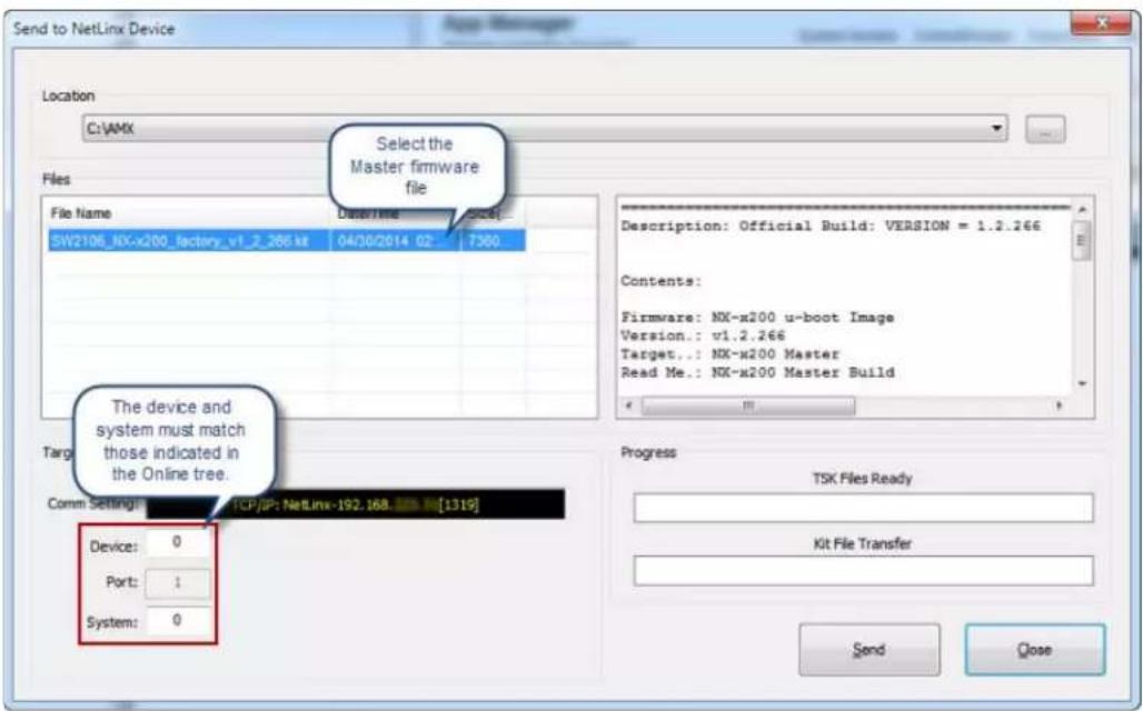 Send to NetLinx Device Location C:\VAMX Select the Master firmware file Files File Name SW2106_NX-x200_factory_v1_2_266.xt 04/30/2014 02 7300 Description: Official Build: VERSION = 1.2.266 Contents: Firmware: NX-x200 u-boot Image Version.: v1.2.266 Target.: NX-x200 Master Read Me.: NX-x200 Master Build The device and system must match those indicated in the Online tree. Comm Settings: TCP/IP: NetLinx-192.168 [1319] Device: 0 Port: 1 System: 0 Progress TSK Files Ready Kit File Transfer Send Close