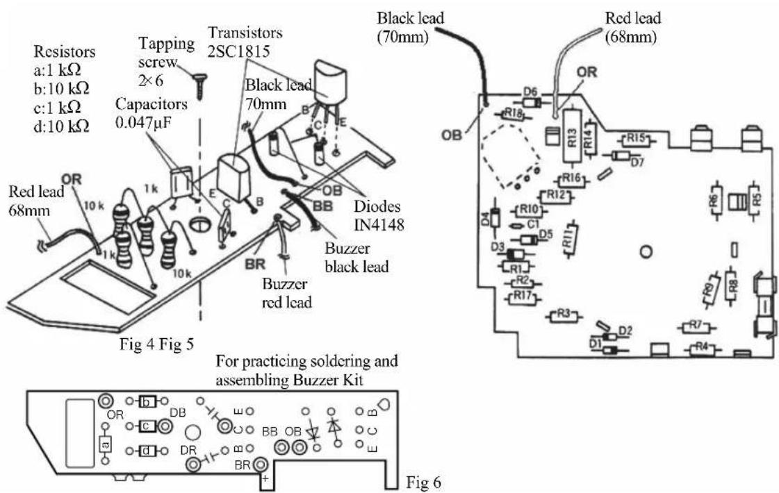 Resistors a:1 kΩ b:10 kΩ c:1 kΩ d:10 kΩ Tapping screw 2×6 Capacitors 0.047μF Transistors 2SC1815 Black lead 70mm Red lead 68mm Buzzer black lead Diodes IN4148 Buzzer red lead Black lead (70mm) Red lead (68mm) For practicing soldering and assembling Buzzer Kit Fig 4 Fig 5 OR 10k 1k 10k BR E C B BB OB DB DR BB OB BR D6 R18 R13 R14 R15 D7 R16 R12 R10 C1 D5 R11 R12 R17 R3 D1 R7 R4 R6 R5 R9 D2 Fig 6