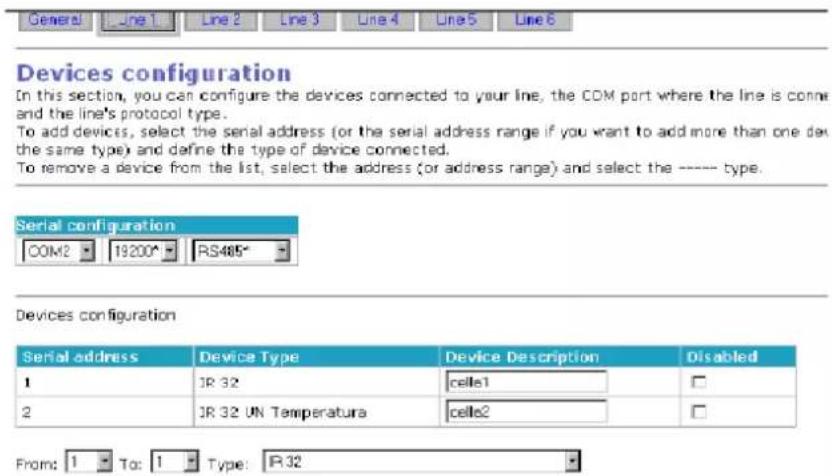 General Line 1 Line 2 Line 3 Line 4 Line 5 Line 6 Devices configuration In this section, you can configure the devices connected to your line, the COM port where the line is connected and the line's protocol type. To add devices, select the serial address (or the serial address range if you want to add more than one device the same type) and define the type of device connected. To remove a device from the list, select the address (or address range) and select the ---- type. Serial configuration COM2 19200* RS485* Devices configuration Serial address Device Type Device Description Disabled 1 IR 32 cells1 2 IR 32 UN Temperatura cells2 From: 1 To: 1 Type: R32