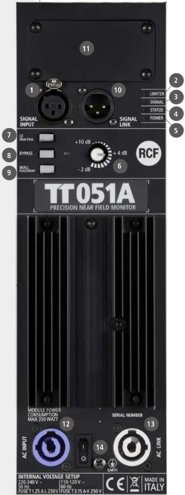 11 1 PRESU 10 SIGNAL INPUT SIGNAL LINK LIMITER SIGNAL STATUS POWER 2 3 4 5 7 8 9 LF HIGH PASS +10 dB BYPASS + 4 dB RCF - 2 dB 6 WALL PLACEMENT TT051A PRECISION NEAR FIELD MONITOR MODULE POWER CONSUMPTION MAX 350 WATT SERIAL NUMBER AC INPUT 12 14 EARTH AC LINK INTERNAL VOLTAGE SETUP 220-240 V ~ 110-120 V ~ 50 Hz 60 Hz FUSE T1.25 A L 250V FUSE T3.15 A H 250 V CE | ✗ | MADE IN ITALY