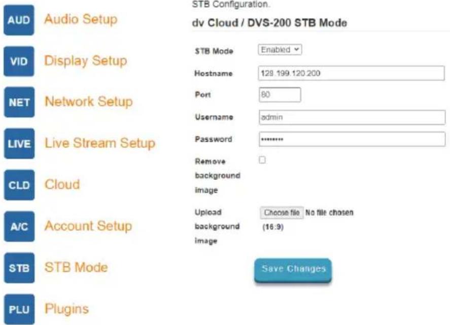 STB Configuration. dv Cloud / DVS-200 STB Mode AUD Audio Setup VID Display Setup STB Mode Enabled Hostname 129.199.120.200 NET Network Setup Port 80 Username admin LIVE Live Stream Setup Password ******** CLD Cloud Remove background image A/C Account Setup Upload Choose file No file chosen background (16:9) image STB STB Mode Save Changes PLU Plugins