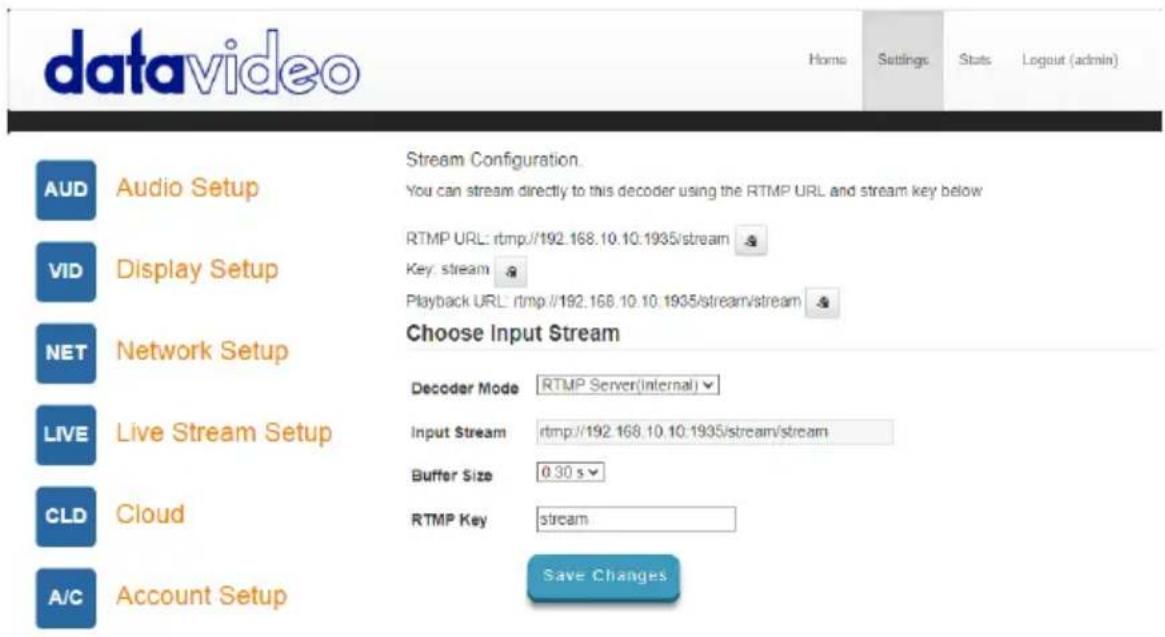 datavideo Home Settings Stats Logout (admin) AUD Audio Setup Stream Configuration You can stream directly to this decoder using the RTMP URL and stream key below VID Display Setup RTMP URL: rtmp://192.168.10.10:1935/stream Key: stream Playback URL: rtmp://192.168.10.10:1935/stream/stream NET Network Setup Choose Input Stream LIVE Live Stream Setup Decoder Mode RTMP Server(Internal) Input Stream rtmp://192.168.10.10:1935/stream/stream Buffer Size 0.30 s CLD Cloud RTMP Key stream A/C Account Setup Save Changes