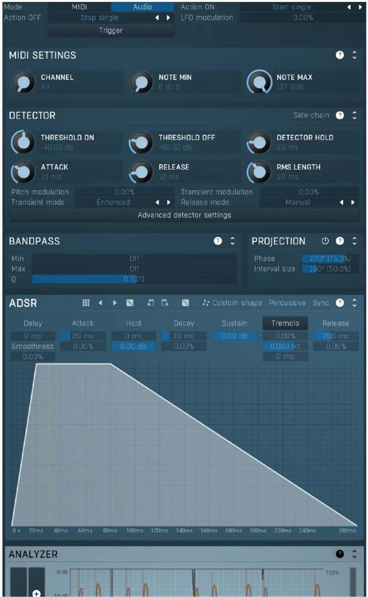 Mode MIDI Audio Action ON Start single Action OFF Stop single LFO modulation Trigger MIDI SETTINGS CHANNEL NOTE MIN NOTE MAX 127 (G9) DETECTOR Side-chain THRESHOLD ON -40.00 dB THRESHOLD OFF -60.00 dB DETECTOR HOLD 20 ms ATTACK 10 ms RELEASE 10 ms RMS LENGTH 20 ms Pitch modulation 0.00% Transient modulation 0.00% Transient mode Enhanced Release mode Manual Advanced detector settings BANDPASS Min Off PROJECTION Phase 270° (75.0%) Max 0.7071 Interval size 180° (50.0%) Q ADSR Custom shape Percussive Sync ? Delay Attack Hold Decay Sustain Tremolo Release 0 ms 20 ms 0 ms 10 ms 0.00 dB 0.00% 200 ms Smoothness 0.00% 0.00 dB 0.00% 6.000 Hz 0.00% 0.00% ANALYZER