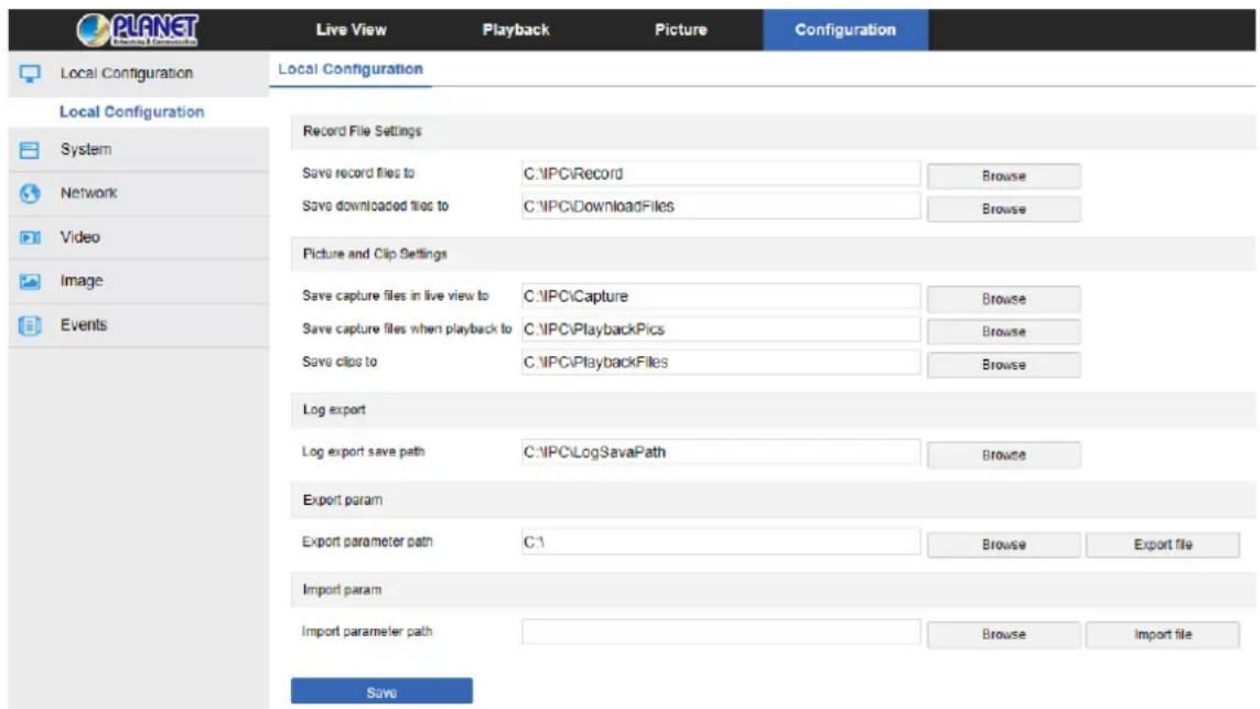 PLANET Local Configuration Local Configuration Record File Settings Save record files to C:\IPC\Record Browse Save downloaded files to C:\IPC\DownloadFiles Browse Picture and Clip Settings Save capture files in live view to C:\IPC\Capture Browse Save capture files when playback to C:\IPC\PlaybackPics Browse Save clips to C:\IPC\PlaybackFiles Browse Log export Log export save path C:\IPC\LogSavaPath Browse Export param Export parameter path C:\ Browse Export file Import param Import parameter path Browse Import file Save