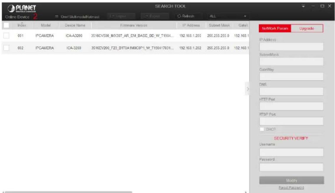 PLANET ONLINE DEVICE 2 Online Device 2 Oner! MultimodalNetmask Search Tool Index Model Device Name Firmware Version IP Address Subnet Mask Gate/ 001 IPCAMERA ICA-A3280 3516CV500_IMX307_AR_EM_BASE_BD_W_T1904... 192.168.1.205 255.255.255.0 192.168.1 002 IPCAMERA ICA-3280 3516EV200_F23_B1T0A1M0C0P1_W_T190417031... 192.168.1.202 255.255.255.0 192.168.1 Network Params Upgrade IP Address SubnetMask GateWay DNS HTTP Port RTSP Port DHCP SECURITY VERIFY Username Password Modify Format Password