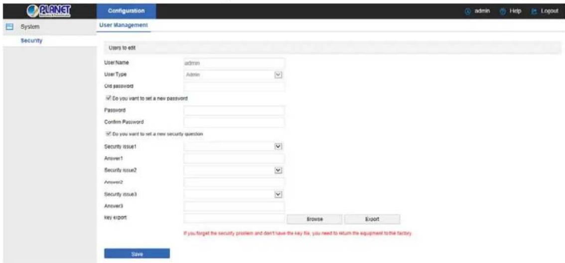 PLANET System Configuration User Management Security Users to exit User Name admin User Type Admin Old password ✓ Do you want to set a new password Password Confirm Password ✓ Do you want to set a new security question Security issue1 ✓ Answer1 Security issue2 ✓ Answer2 Security issue3 ✓ Answer3 key export Browse Export If you forget the security problem and don't have the key fix, you need to return the equipment to the factory. Save