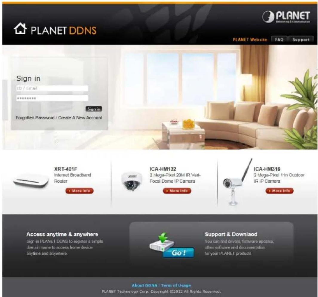 PLANET DDNS PLANET Website FAO Support Sign in ID / Email ****** Sign in Forgotten Password / Create A New Account XRT-401F Internet Broadband Router More Info ICA-HM132 2 Mega-Pixel 20M IR Vari- Focal Dome IP Camera More Info ICA-HM316 2 Mega-Pixel 11n Outdoor IR IP Camera More Info Access anytime & anywhere Sign-in PLANET DDNS to register a simple domain name to access home device anytime and anywhere. Go! Support & Download You can find drivers, firmware updates, other software and documentation for your PLANET products About DDNS | Term of Usage PLANET Technology Corp. Copyright ©2012 All Rights Reserved.