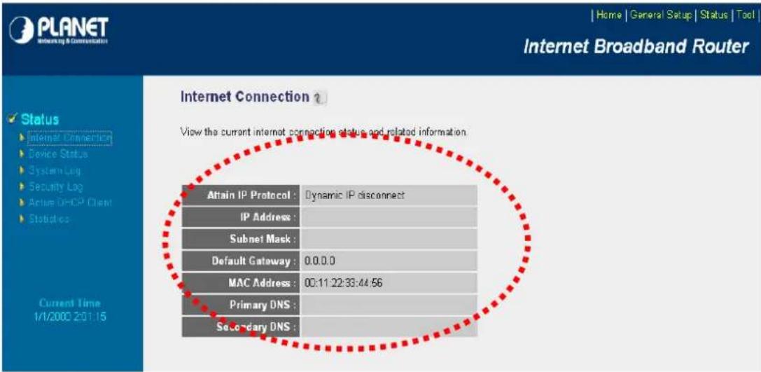 PLANET Internet Broadband Router Home | General Setup | Status | Tool | Internet Connection ? View the current internet connection status and related information. Status Internet Connection Device Status System Log Security Log Active DHCP Client Statistics Current Time 1/1/2000 20:15 Attain IP Protocol : Dynamic IP disconnect IP Address : Subnet Mask : Default Gateway : 0.0.0.0 MAC Address : 00:11:22:33:44:56 Primary DNS : Secondary DNS :