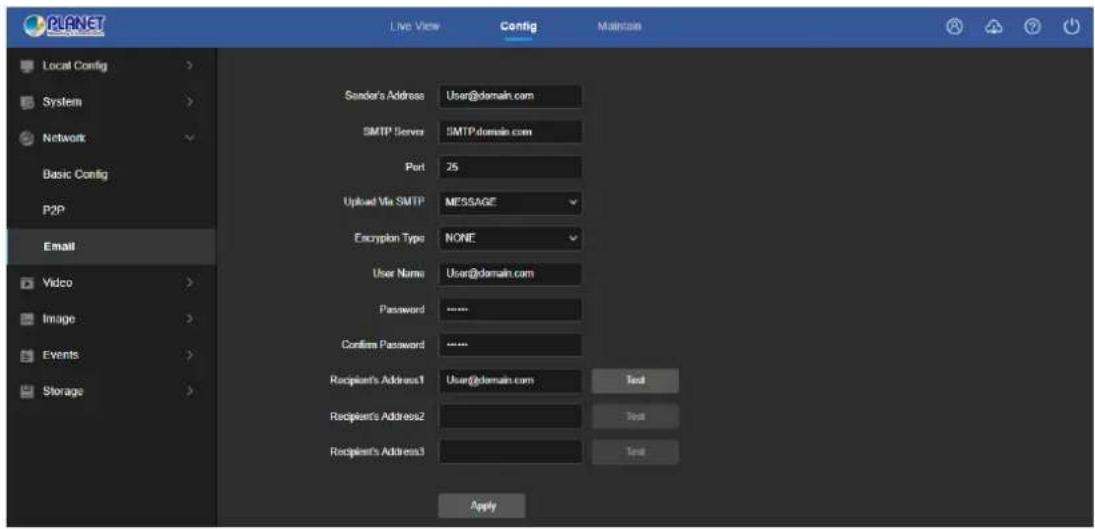 PLANET Local Config > System > Network Basic Config P2P Email Video > Image > Events > Storage > Live View Config Maintain Sender's Address User@domain.com SMTP Server SMTP domain.com Port 25 Upliad Via SMTP MESSAGE Encryption Type NONE User Name User@domain.com Password **** Confirm Password **** Recipient's Address1 User@domain.com Test Recipient's Address2 Test Recipient's Address3 Test Apply