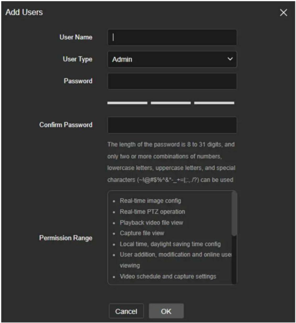 Add Users User Name User Type Admin Password Confirm Password The length of the password is 8 to 31 digits, and only two or more combinations of numbers, lowercase letters, uppercase letters, and special characters (~!@#$%^&*-_+=|:./?) can be used Permission Range Real-time image config Real-time PTZ operation Playback video file view Capture file view Local time, daylight saving time config User addition, modification and online user viewing Video schedule and capture settings Cancel OK
