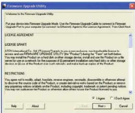 Firmware Upgrade Utility Welcome to the Firmware Upgrade Utility. Put your device into Firmware Upgrade Mode. Use the Firmware Upgrade Cable to connect is Firmware Upgrade Part to your computer (or connect via Ethernet). Agrees to the License Agreement; Then Click Next. LICENSE AGREEMENT LICENSE GRANT ATEN International Co., Ltd. ("License") grade to you a non exclusive, non transferable license to access and use FIRMWARE UPGRADE UTILITY (the "Product") during the "Test" set forth below. You may install the Product on a hard disk or other storage device, install and use the Product on a file server for use on a network for the purposes of (i) permanent installation onto hard disk or other storage devices or (ii) use of the Product over such networks; and make backup copies of the Product. RESTRICTIONS You agree not to modify, adapt, translate, reverse engineer, recompile, disassemble or otherwise attempt to discover the source code of the Product, or create derivative works based on the Product, or remove any proprietary notices or labels on the Product, including copyright, trademark or patent pending notices. You may not sublicense the Product or otherwise allow others to use the Product licensed to you. I Agree I Don't Agree Help About Back Next > Cancel