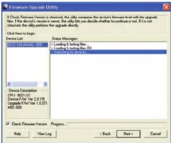Firmware Upgrade Utility If Check Firmware Version is checked, the utility compares the device's firmware level with the upgrade files. If the device's version is newer, the utility lets you decide whether to continue or not. If it is not checked, the utility performs the upgrade directly. Click Next to begin. Device List GCS-104 (MAIN) : 000 Status Messages: > Loading & testing files ... is Loading & testing files OK > Searching for devices... Device Description CPU: 9021/22 Device F/AV: Ver 2.0.191 Upgrade F/AV: Ver 1.0.071 MID: 000 Check Firmware Version Progress... Help View Log < Back Next > Cancel