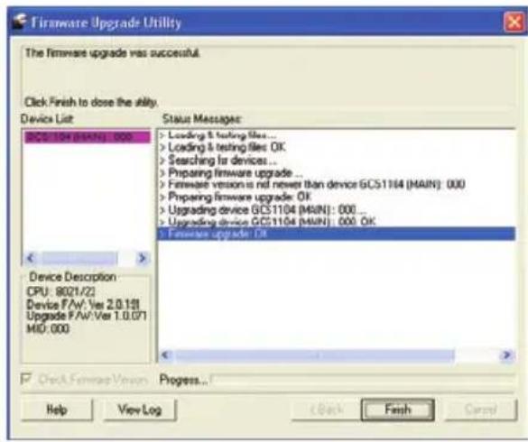 Firmware Upgrade Utility The firmware upgrade was successful. Click Finish to close the ability. Device List DCS1104 (MAIN): 000 Status Messages: > Loading & testing files ... > Loading & testing files: OK > Searching for devices ... > Preparing firmware upgrade ... > Firmware version is nil newer than device GCS1104 (MAIN): 000 > Preparing firmware upgrade: OK > Upgrading device GCS1104 (MAIN): 000 ... > Upgrading device GCS1104 (MAIN): 000 OK > Firmware upgrade: OK Device Description CPU: 8021/22 Device F/AV: Ver 2.0.131 Upgrade F/AV: Ver 1.0.071 MID: 000 Check Firmware Version Progress... Help View Log Back Finish Cancel