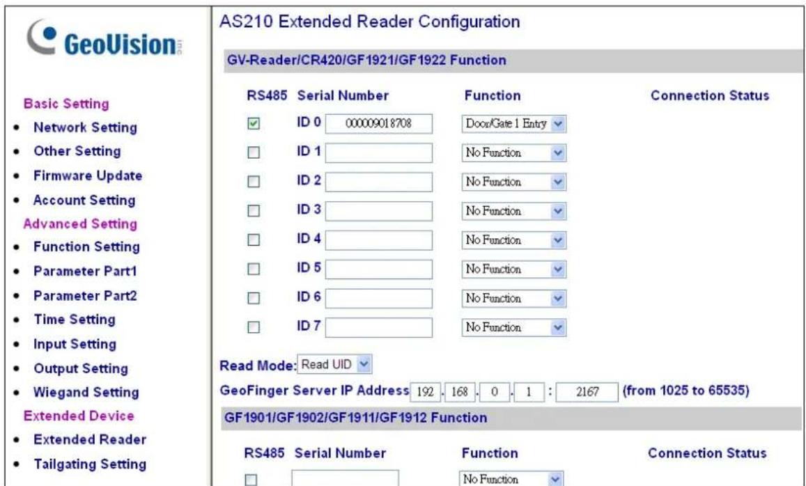 GeoVision Basic Setting • Network Setting • Other Setting • Firmware Update • Account Setting Advanced Setting • Function Setting • Parameter Part1 • Parameter Part2 • Time Setting • Input Setting • Output Setting • Wiegand Setting Extended Device • Extended Reader • Tailgating Setting AS210 Extended Reader Configuration GV-Reader/CR420/GF1921/GF1922 Function RS485 Serial Number Function Connection Status ✓ ID 0 00009018708 DoorGate 1 Entry ✓ ☐ ID 1 No Function ✓ ☐ ID 2 No Function ✓ ☐ ID 3 No Function ✓ ☐ ID 4 No Function ✓ ☐ ID 5 No Function ✓ ☐ ID 6 No Function ✓ ☐ ID 7 No Function ✓ Read Mode: Read UID ✓ GeoFinger Server IP Address 192 168 0 1 : 2167 (from 1025 to 65535) GF1901/GF1902/GF1911/GF1912 Function RS485 Serial Number Function Connection Status ☐ No Function ✓
