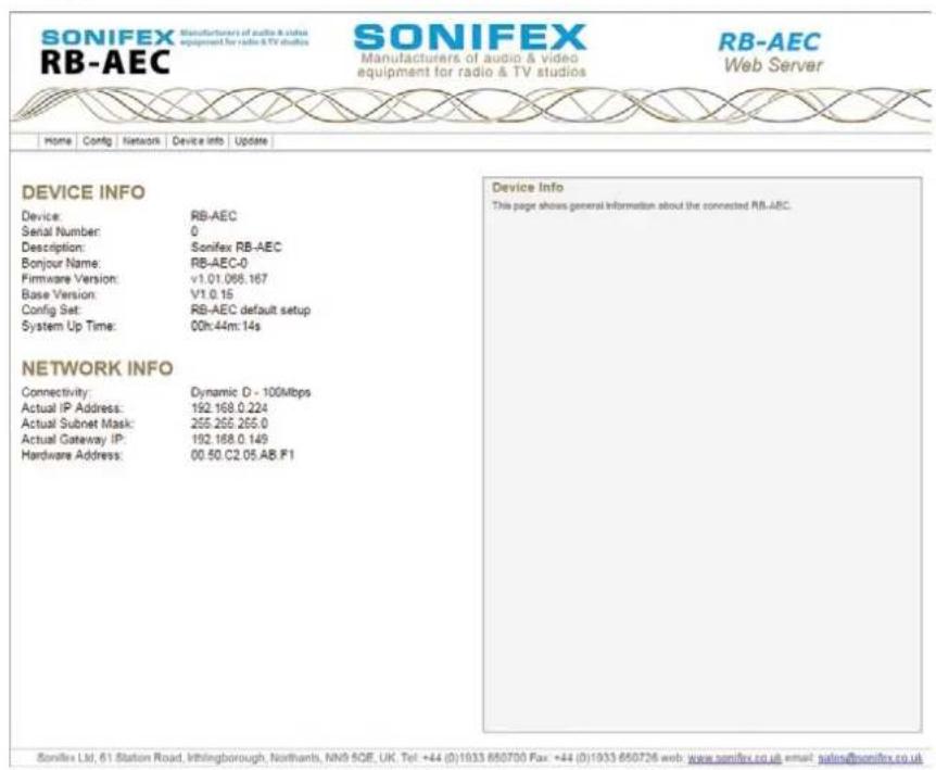 SONIFEX Manufacturers of audio & video RB-AEC Manufacturers of audio & video equipment for radio & TV studios SONIFEX Manufacturers of audio & video equipment for radio & TV studios RB-AEC Web Server Home Config Network Device Info Update DEVICE INFO Device: RB-AEC Serial Number: 0 Description: Sonifex RB-AEC Bonjour Name: RB-AEC-0 Firmware Version: v1.01.068.167 Base Version: V1.0.15 Config Set: RB-AEC default setup System Up Time: 00h:44m:14s NETWORK INFO Connectivity: Dynamic D - 100Mbps Actual IP Address: 192.168.0.224 Actual Subnet Mask: 255.255.255.0 Actual Gateway IP: 192.168.0.149 Hardware Address: 00.50.C2.05.AB.F1 Device Info This page shows general information about the connected RB-AEC. Sonifex Ltd, 61 Station Road, Wllthingborough, Northants, NW9 6QE, UK, Tel: +44 (0)1933 660700 Fax: +44 (0)1933 660726 web: www.sonifex.co.uk email: ugins@sonifex.co.uk