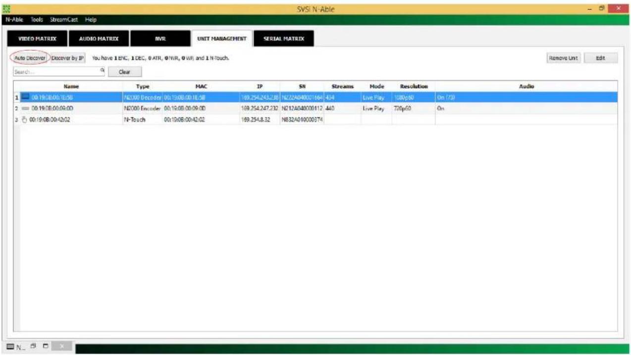 SVSI N-Able N-Able Tools StreamCast Help VIDEO MATRIX AUDIO MATRIX NVR UNIT MANAGEMENT SERIAL MATRIX Auto Discover Discover by IP You have 1 ENC, 1 DEC, 0 ATR, 0 NVR, 0 WR, and 1 N-Touch. Remove Unit Edit Search Clear Name Type MAC IP SN Streams Mode Resolution Audio 1 00:19:08:00:12:58 N2000 Decoder 00:19:08:00:1E:58 169.254.243.238 N22A040001664 434 Live Play 100p60 On (73) 2 00:19:08:00:09:00 N2000 Encoder 00:19:08:00:09:00 169.254.247.232 N212A040000112 440 Live Play 720p60 On 3 00:19:08:00:42:02 N-Touch 00:19:08:00:42:02 169.254.8.32 N832A010000374 Audio