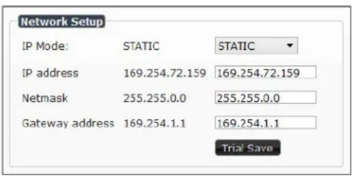 Network Setup IP Mode: STATIC STATIC IP address 169.254.72.159 169.254.72.159 Netmask 255.255.0.0 255.255.0.0 Gateway address 169.254.1.1 169.254.1.1 Trial Save