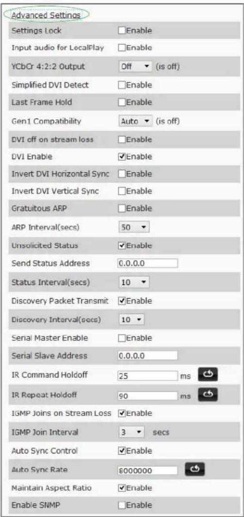 Advanced Settings Settings Lock Enable Input audio for LocalPlay Enable YCbCr 4:2:2 Output Off (is off) Simplified DVI Detect Enable Last Frame Hold Enable Gen1 Compatibility Auto (is off) DVI off on stream loss Enable DVI Enable Enable Invert DVI Horizontal Sync Enable Invert DVI Vertical Sync Enable Gratuitous ARP Enable ARP Interval(secs) 50 Unsolicited Status Enable Send Status Address 0.0.0.0 Status Interval(secs) 10 Discovery Packet Transmit Enable Discovery Interval(secs) 10 Serial Master Enable Enable Serial Slave Address 0.0.0.0 IR Command Holdoff 25 ms IR Repeat Holdoff 90 ms IGMP Joins on Stream Loss Enable IGMP Join Interval 3 secs Auto Sync Control Enable Auto Sync Rate 8000000 Maintain Aspect Ratio Enable Enable SNMP