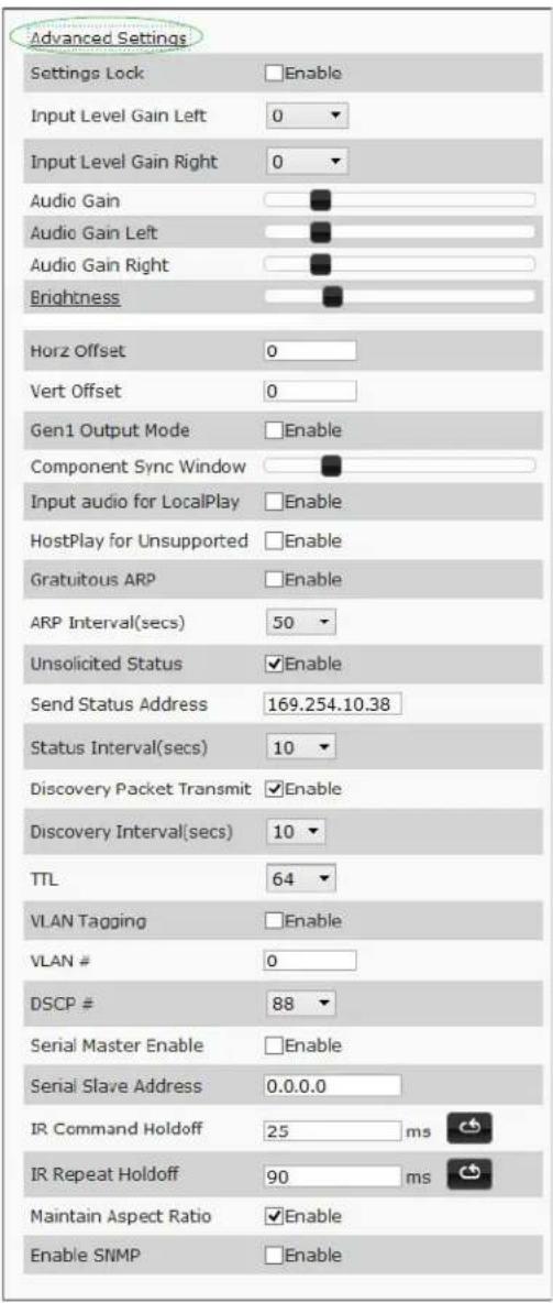Advanced Settings Settings Lock Enable Input Level Gain Left 0 Input Level Gain Right 0 Audio Gain Audio Gain Left Audio Gain Right Brightness Horz Offset 0 Vert Offset 0 Gen1 Output Mode Enable Component Sync Window Input audio for LocalPlay Enable HostPlay for Unsupported Enable Gratuitous ARP Enable ARP Interval(secs) 50 Unsolicited Status Enable Send Status Address 169.254.10.38 Status Interval(secs) 10 Discovery Packet Transmit Enable Discovery Interval(secs) 10 TTL 64 VLAN Tagging Enable VLAN # 0 DSCP # 88 Serial Master Enable Enable Serial Slave Address 0.0.0.0 IR Command Holdoff 25 ms IR Repeat Holdoff 90 ms Maintain Aspect Ratio Enable Enable SNMP Enable