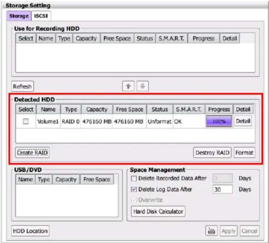 Storage Setting Storage iSCSI Use for Recording HDD Select Name Type Capacity Free Space Status S.M.A.R.T. Progress Detail Refresh ↑ ↓ Detected HDD Select Name Type Capacity Free Space Status S.M.A.R.T. Progress Detail Volume1 RAID 0 476160 MB 476160 MB Unformat OK 100% Detail Create RAID Destroy RAID Format USB/DVD Name Type Capacity Free Space Space Management Delete Recorded Data After Days Delete Log Data After 30 Days Overwrite Hard Disk Calculator HDD Location Apply Cancel