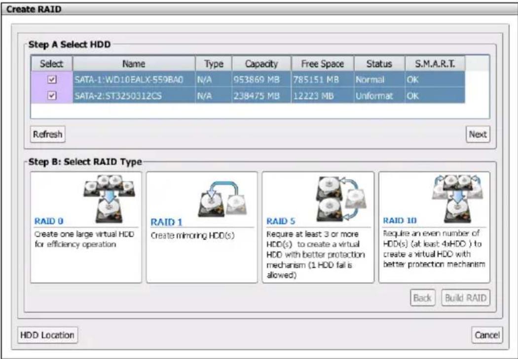 Create RAID Step A Select HDD Select Name Type Capacity Free Space Status S.M.A.R.T. SATA-1:WD10EALX-559BA0 N/A 953869 MB 785151 MB Normal OK SATA-2:ST3250312CS N/A 238475 MB 12223 MB Unformat OK Refresh Next Step B: Select RAID Type RAID 0 Create one large virtual HDD for efficiency operation RAID 1 Create mirroring HDD(s) RAID 5 Require at least 3 or more HDD(s) to create a virtual HDD with better protection mechanism (1 HDD fail is allowed) RAID 10 Require an even number of HDD(s) (at least 4xHDD ) to create a virtual HDD with better protection mechanism Back Build RAID HDD Location Cancel