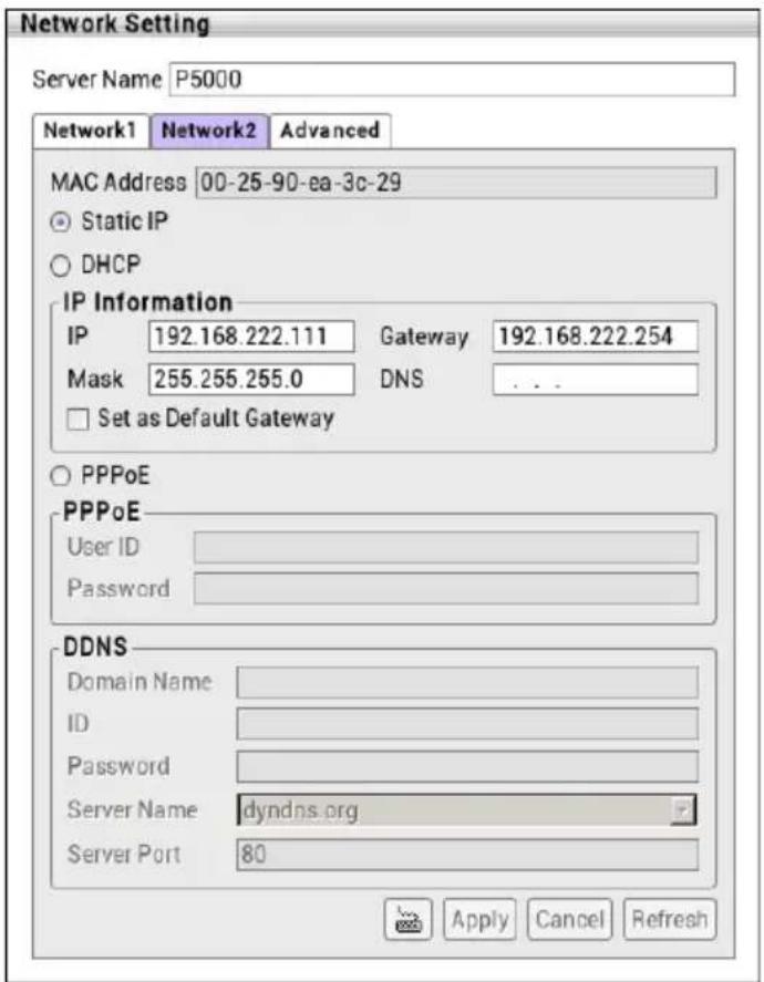 Network Setting Server Name P5000 Network1 Network2 Advanced MAC Address 00-25-90-ea-3c-29 Static IP DHCP IP Information IP 192.168.222.111 Gateway 192.168.222.254 Mask 255.255.255.0 DNS ... Set as Default Gateway PPPoE PPPoE User ID Password DDNS Domain Name ID Password Server Name dyndns.org Server Port 80 Apply Cancel Refresh