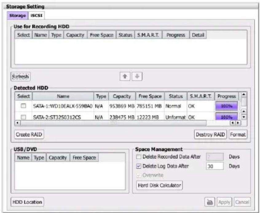 Storage Setting Storage ISCSI Use for Recording HDD Select Name Type Capacity Free Space Status S.M.A.R.T. Progress Detail Refresh Detected HDD Select Name Way Type Capacity Free Space Status S.M.A.R.T. Progress SATA-1:WD10EALX-559BAO N/A 953869 MB 785151 MB Normal OK 100% SATA-2:ST3250312CS N/A 238475 MB 12223 MB Unformat OK 100% Create RAID Destroy RAID Format USB/DVD Name Way Type Capacity Free Space Space Management Delete Recorded Data After Days Delete Log Data After 30 Days Overwrite Hard Disk Calculator HDD Location Apply Cancel