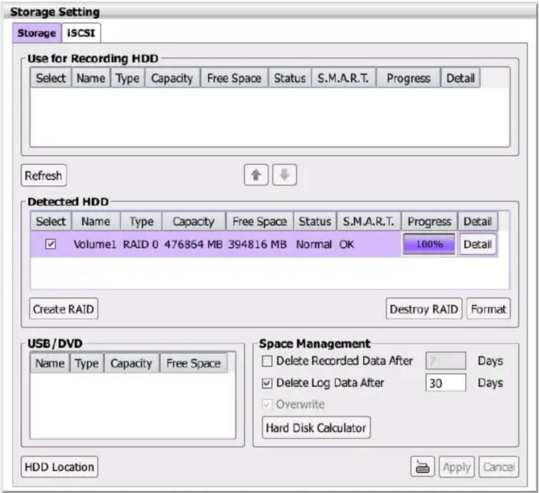 Storage Setting Storage iSCSI Use for Recording HDD Select Name Type Capacity Free Space Status S.M.A.R.T. Progress Detail Refresh Detected HDD Select Name Type Capacity Free Space Status S.M.A.R.T. Progress Detail Volume1 RAID 0 476864 MB 394816 MB Normal OK 100% Detail Create RAID Destroy RAID Format USB/DVD Name Type Capacity Free Space Space Management Delete Recorded Data After 7 Days Delete Log Data After 30 Days Overwrite Hard Disk Calculator HDD Location Apply Cancel