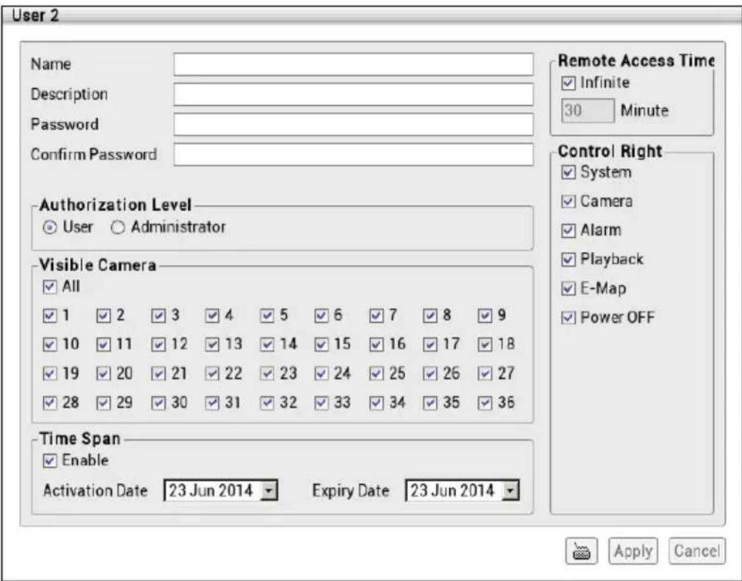 User 2 Name Description Password Confirm Password Remote Access Time ✓ Infinite 30 Minute Control Right ✓ System ✓ Camera ✓ Alarm ✓ Playback ✓ E-Map ✓ Power OFF Authorization Level ✓ User ○ Administrator Visible Camera ✓ All ✓ 1 ✓ 2 ✓ 3 ✓ 4 ✓ 5 ✓ 6 ✓ 7 ✓ 8 ✓ 9 ✓ 10 ✓ 11 ✓ 12 ✓ 13 ✓ 14 ✓ 15 ✓ 16 ✓ 17 ✓ 18 ✓ 19 ✓ 20 ✓ 21 ✓ 22 ✓ 23 ✓ 24 ✓ 25 ✓ 26 ✓ 27 ✓ 28 ✓ 29 ✓ 30 ✓ 31 ✓ 32 ✓ 33 ✓ 34 ✓ 35 ✓ 36 Time Span ✓ Enable Activation Date 23 Jun 2014 Expiry Date 23 Jun 2014 Apply Cancel
