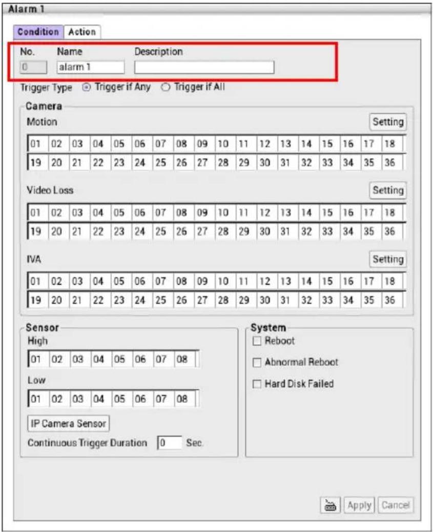 Alarm 1 Condition Action No. Name Description 0 alarm 1 Trigger Type Trigger if Any Trigger if All Camera Motion Setting 01 02 03 04 05 06 07 08 09 10 11 12 13 14 15 16 17 18 19 20 21 22 23 24 25 26 27 28 29 30 31 32 33 34 35 36 Video Loss Setting 01 02 03 04 05 06 07 08 09 10 11 12 13 14 15 16 17 18 19 20 21 22 23 24 25 26 27 28 29 30 31 32 33 34 35 36 IVA Setting 01 02 03 04 05 06 07 08 09 10 11 12 13 14 15 16 17 18 19 20 21 22 23 24 25 26 27 28 29 30 31 32 -33 34 35 36 Sensor High 01 02 03 04 05 06 07 08 Low 01 02 03 04 05 06 07 08 IP Camera Sensor Continuous Trigger Duration 0 Sec. System □ Reboot □ Abnormal Reboot □ Hard Disk Failed Apply Cancel