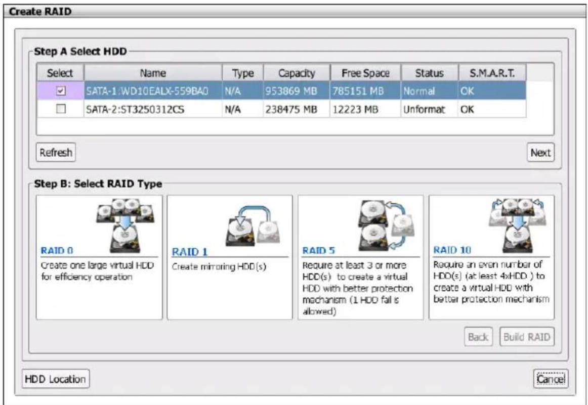 Create RAID Step A Select HDD Select Name Type Capacity Free Space Status S.M.A.R.T. SATA-1:WD10EALX-559BAO N/A 953869 MB 785151 MB Normal OK SATA-2:ST3250312CS N/A 238475 MB 12223 MB Unformat OK Refresh Next Step B: Select RAID Type RAID 0 Create one large virtual HDD for efficiency operation RAID 1 Create mirroring HDD(s) RAID 5 Require at least 3 or more HDD(s) to create a virtual HDD with better protection mechanism (1 HDD fall is allowed) RAID 10 Require an even number of HDD(s) (at least 4xHDD ) to create a virtual HDD with better protection mechanism Back Build RAID HDD Location Cancel