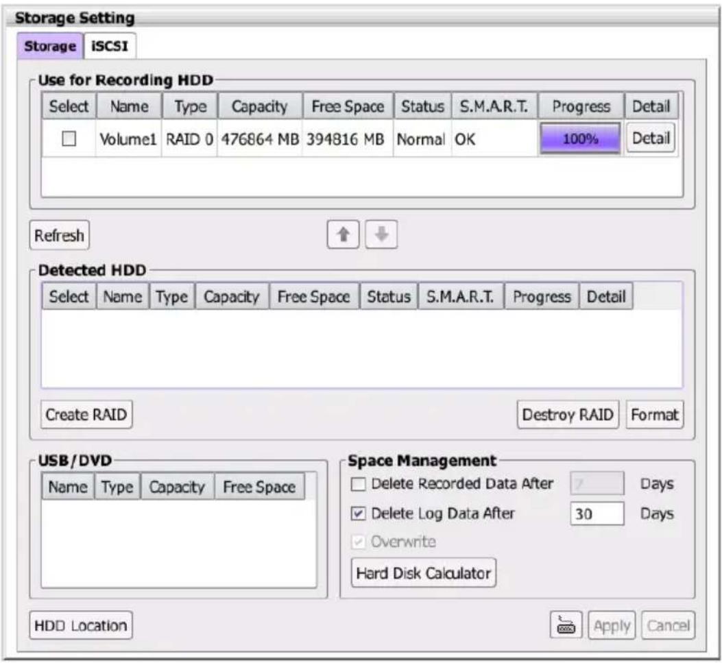 Storage Setting Storage iSCSI Use for Recording HDD Select Name Type Capacity Free Space Status S.M.A.R.T. Progress Detail Volume1 RAID 0 476864 MB 394816 MB Normal OK 100% Detail Refresh ↑ ↓ Detected HDD Select Name Type Capacity Free Space Status S.M.A.R.T. Progress Detail Create RAID Destroy RAID Format USB/DVD Name Type Capacity Free Space Space Management Delete Recorded Data After Days Delete Log Data After 30 Days Overwrite Hard Disk Calculator HDD Location Apply Cancel