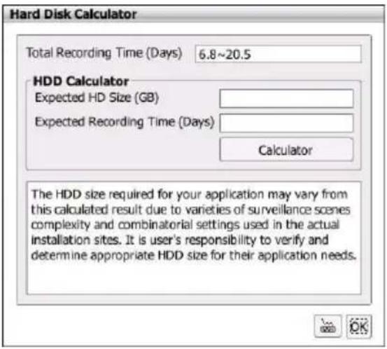 Hard Disk Calculator Total Recording Time (Days) 6.8~20.5 HDD Calculator Expected HD Size (GB) Expected Recording Time (Days) Calculator The HDD size required for your application may vary from this calculated result due to varieties of surveillance scenes complexity and combinatorial settings used in the actual installation sites. It is user's responsibility to verify and determine appropriate HDD size for their application needs.