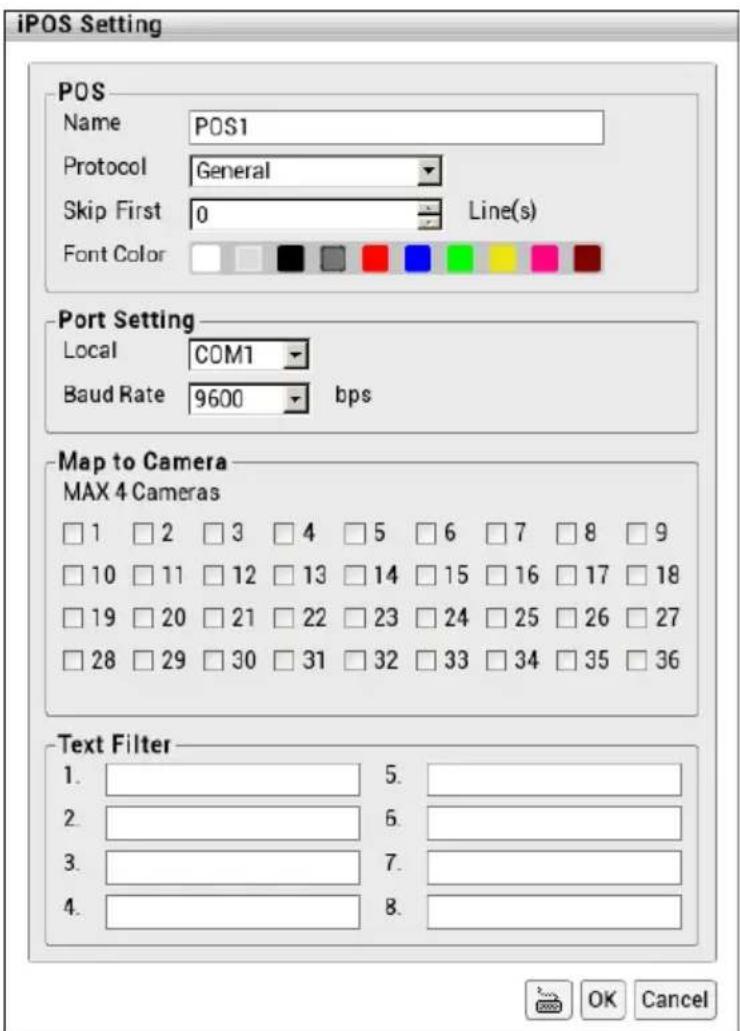 iPOS Setting POS Name POS1 Protocol General Skip First 0 Grid(s) Font Color Port Setting Local COM1 Baud Rate 9600 bps Map to Camera MAX 4 Cameras □ 1 □ 2 □ 3 □ 4 □ 5 □ 6 □ 7 □ 8 □ 9 □ 10 □ 11 □ 12 □ 13 □ 14 □ 15 □ 16 □ 17 □ 18 □ 19 □ 20 □ 21 □ 22 □ 23 □ 24 □ 25 □ 26 □ 27 □ 28 □ 29 □ 30 □ 31 □ 32 □ 33 □ 34 □ 35 □ 36 Text Filter 1. 5. 2. 6. 3. 7. 4. 8. OK Cancel