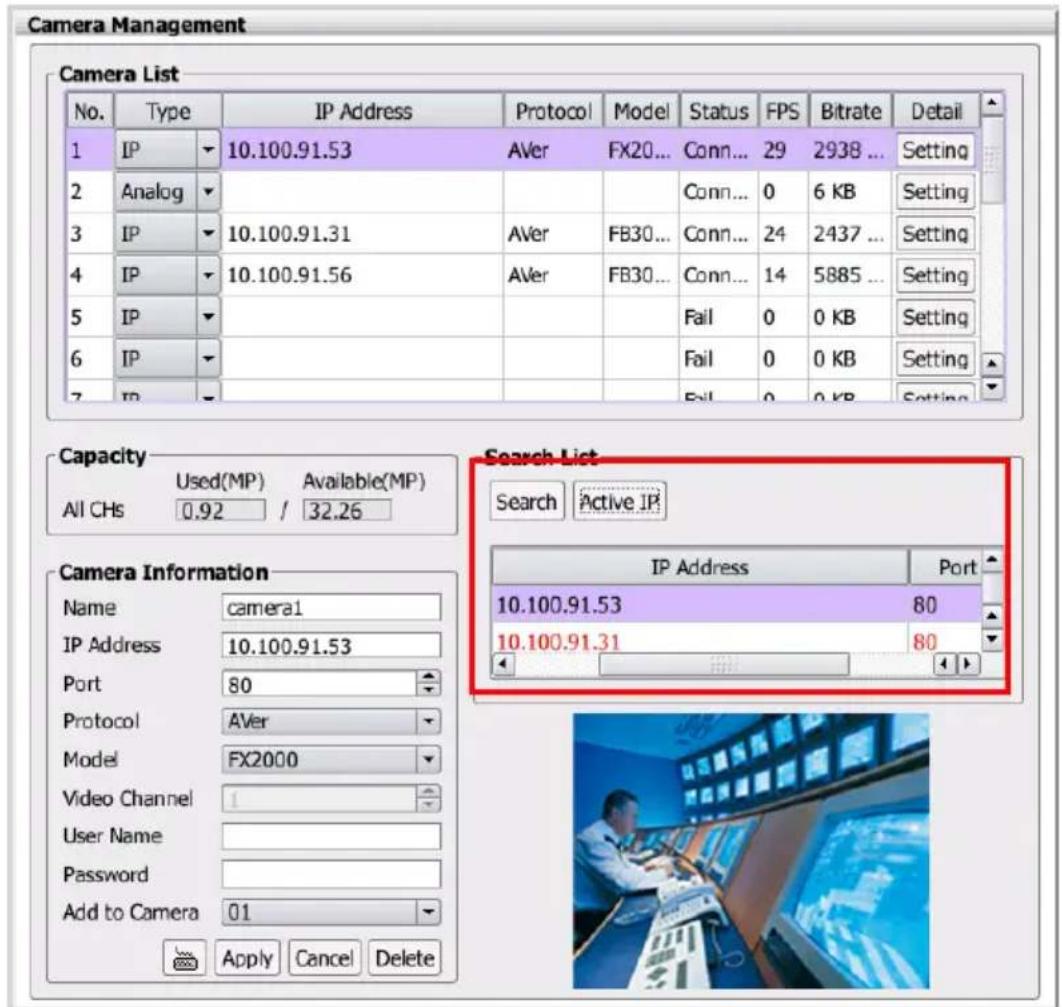 Camera Management Camera List No. Type IP Address Protocol Model Status FPS Bitrate Detail 1 IP 10.100.91.53 AVer FX20... Conn... 29 2938 ... Setting 2 Analog 3 IP 10.100.91.31 AVer FB30... Conn... 24 2437 ... Setting 4 IP 10.100.91.56 AVer FB30... Conn... 14 5885 ... Setting 5 IP 6 IP 7 IP Capacity Used(MP) Available(MP) All CHs 0.92 / 32.26 Search List Search Active IP IP Address Port 10.100.91.53 80 10.100.91.31 80 Camera Information Name camera1 IP Address 10.100.91.53 Port 80 Protocol AVer Model FX2000 Video Channel User Name Password Add to Camera 01 Apply Cancel Delete