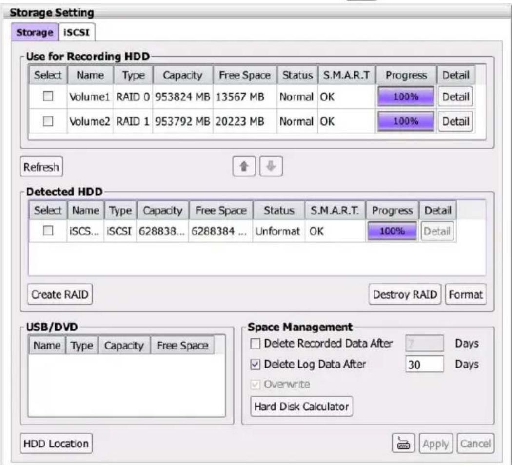 Storage Setting Storage iSCSI Use for Recording HDD Select Name Type Capacity Free Space Status S.M.A.R.T Progress Detail Volume1 RAID 0 953824 MB 13567 MB Normal OK 100% Detail Volume2 RAID 1 953792 MB 20223 MB Normal OK 100% Detail Refresh ↑ ↓ Detected HDD Select Name Type Capacity Free Space Status S.M.A.R.T. Progress Detail iSCS... iCSI 628838... 6288384 ... Unformat OK 100% Detail Create RAID Destroy RAID Format USB/DVD Name Type Capacity Free Space Space Management Delete Recorded Data After Days Delete Log Data After 30 Days Overwrite Hard Disk Calculator HDD Location Apply Cancel