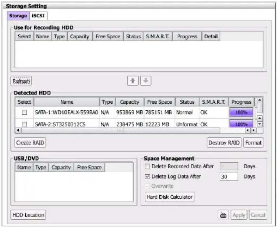 Storage Setting Storage | ISCSI Use for Recording HDD Select Name Type Capacity Free Space Status S.M.A.R.T. Progress Detail Refresh Detected HDD Select Name Type Capacity Free Space Status S.M.A.R.T. Progress SATA-1:WD10EALX-559BA0 N/A 953869 MB 785151 MB Normal OK 100% SATA-2:ST3250312CS N/A 238475 MB 12223 MB Unformat OK 100% Create RAID Destroy RAID Format USB/DVD Name Type Capacity Free Space Space Management Delete Recorded Data After Days Delete Log Data After 30 Days Overwrite Hard Disk Calculator HDD Location Apply Cancel