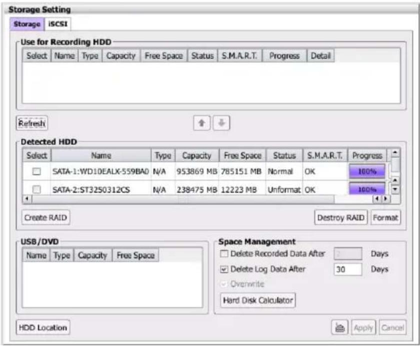 Storage Setting Storage iSCSI Use for Recording HDD Select Name Type Capacity Free Space Status S.M.A.R.T. Progress Detail Refresh Detected HDD Select Name Type Capacity Free Space Status S.M.A.R.T. Progress SATA-1:WD10EALX-559BAD N/A 953869 MB 785151 MB Normal OK 100% SATA-2:ST3250312CS N/A 238475 MB 12223 MB Unformat OK 100% Create RAID Destroy RAID Format USB/DVD Name Type Capacity Free Space Space Management Delete Recorded Data After Days Delete Log Data After 30 Days Overwrite Hard Disk Calculator HDD Location Apply Cancel