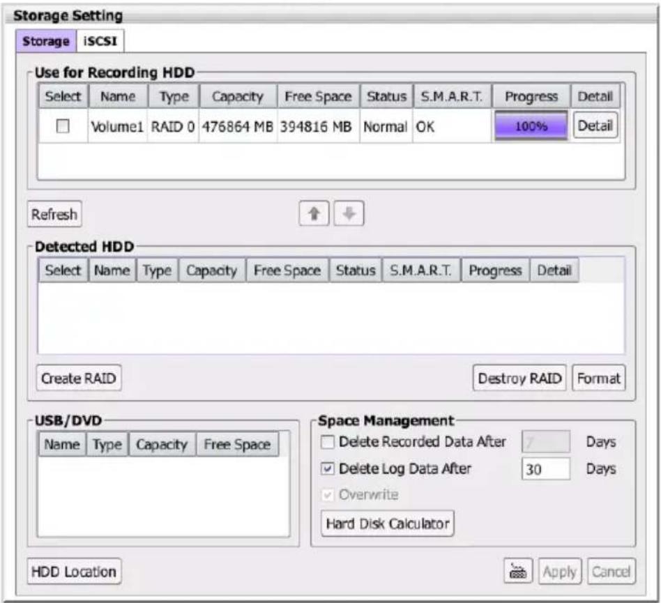 Storage Setting Storage iSCSI Use for Recording HDD Select Name Type Capacity Free Space Status S.M.A.R.T. Progress Detail Volume1 RAID 0 476864 MB 394816 MB Normal OK 100% Detail Refresh Detected HDD Select Name Type Capacity Free Space Status S.M.A.R.T. Progress Detail Create RAID Destroy RAID Format USB/DVD Name Type Capacity Free Space Space Management Delete Recorded Data After 7 Days Delete Log Data After 30 Days Overwrite Hard Disk Calculator HDD Location Apply Cancel