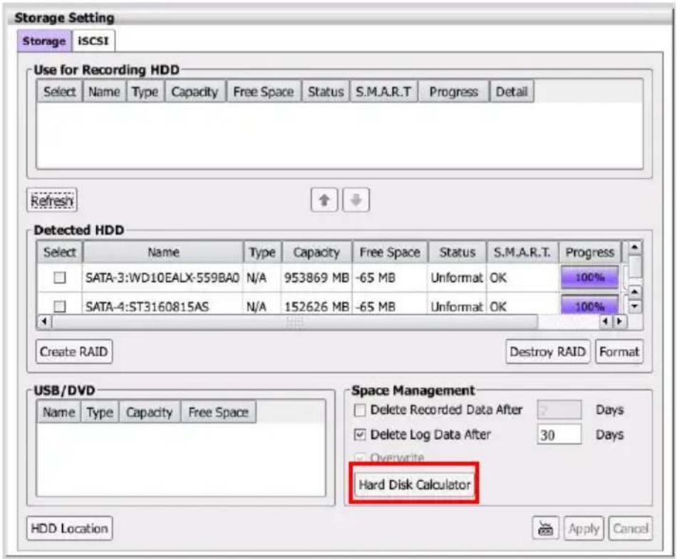 Storage Setting Storage iSCSI Use for Recording HDD Select Name Type Capacity Free Space Status S.M.A.R.T Progress Detail Refresh Detected HDD Select Name Type Capacity Free Space Status S.M.A.R.T. Progress SATA-3:WD10EALX-559BA0 N/A 953869 MB -65 MB Unformat OK 100% SATA-4:ST3160815AS N/A 152626 MB -65 MB Unformat OK 100% Create RAID Destroy RAID Format USB/DVD Name Type Capacity Free Space Space Management Delete Recorded Data After 2 Days Delete Log Data After 30 Days Overwrite Hard Disk Calculator HDD Location Apply Cancel