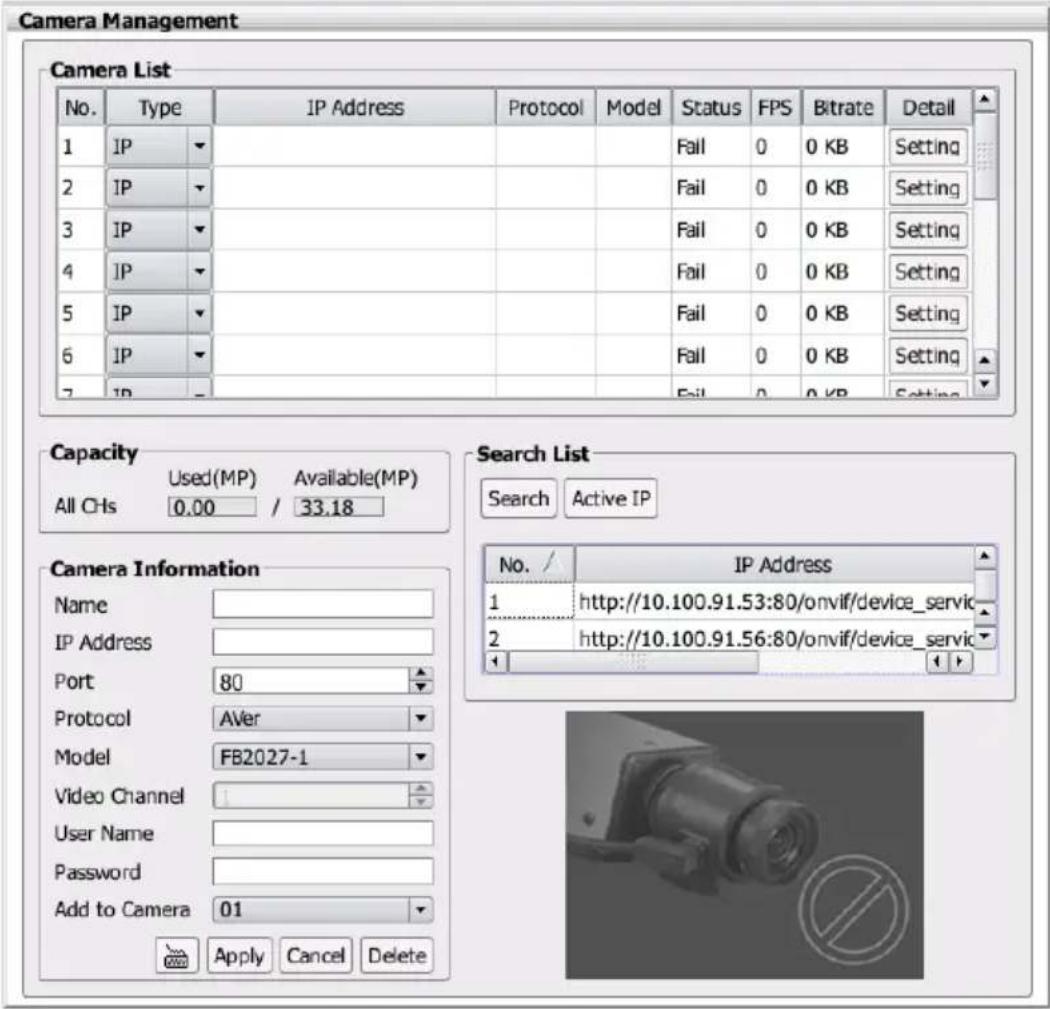 Camera Management Camera List No. Type IP Address Protocol Model Status FPS Bitrate Detail 1 IP 2 IP 3 IP 4 IP 5 IP 6 IP 7 IP Fail 0 0 KB Setting Fail 0 0 KB Setting Fail 0 0 KB Setting Fail 0 0 KB Setting Fail 0 0 KB Setting Fail 0 0 KB Setting Capacity Used(MP) Available(MP) All CHs 0.00 / 33.18 Search List Search Active IP Camera Information Name IP Address Port 80 Protocol Aver Model FB2027-1 Video Channel User Name Password Add to Camera 01 Apply Cancel Delete No. IP Address 1 http://10.100.91.53:80/onvif/device_servic 2 http://10.100.91.56:80/onvif/device_servic