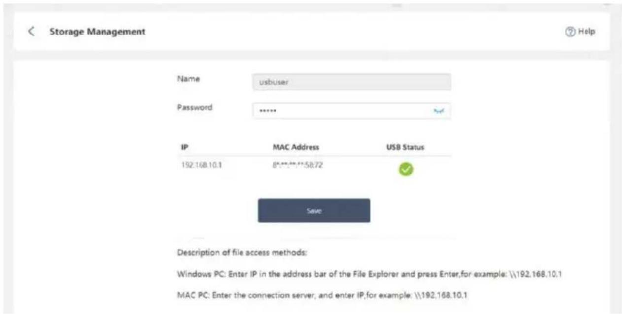 Storage Management Name usbuser Password ...... IP MAC Address USB Status 192.168.10.1 8****5872 Save Description of file access methods: Windows PC: Enter IP in the address bar of the File Explorer and press Enter,for example: \192.168.10.1 MAC PC: Enter the connection server, and enter IP,for example: \192.168.10.1