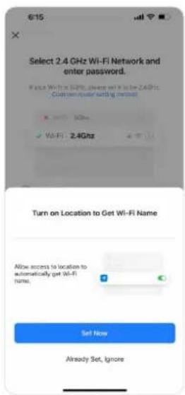 6:15 Select 2.4 GHz Wi-Fi Network and enter password. If since Wi-Fi is 80Hz, always set X to be 2.4GHz. Current adapter setting must be W-Fi: 2.4Ghz Turn on Location to Get Wi-Fi Name Allow access to location to automatically get Wi-Fi name. Set Now Already Set, Ignore