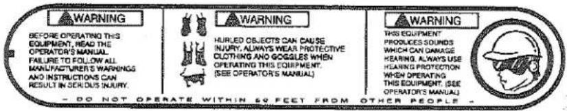 WARNING BEFORE OPERATING THIS EQUIPMENT, HEAD THE OPERATOR'S MANUAL FAILURE TO FOLLOW ALL MANUFACTURER'S WARNINGS AND INSTRUCTIONS CAN RESULT IN SENSUS INJURY. WARNING HURLED OBJECTS CAN CAUSE INJURY, ALWAYS WEAR PROTECTIVE CLOTHING AND GOOGLES WHEN OPERATING THIS EQUIPMENT. (SEE OPERATORS MANUAL) WARNING THIS EQUIPMENT PRODUCES SOUNDS WHICH CAN DAMAGE HEARING, ALWAYS USE HEARING PROTECTION WHEN OPERATING THIS EQUIPMENT, (SEE OPERATORS MANUAL) - DO NOT OPERATE WITHIN 50 FEET FROM OTHER PEOPLE -