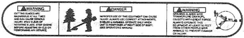 WARNING CUTTING BLADES ARE HAZARDOUS AT ALL TIMES AND CAN CAUSE SERIOUS INJURY, STAY CLEAR OF ROTATING BLADE STOP ENGINE BEFORE ADJUSTING SHIELD OR PERFORMING ANY SERVICE ADANGER IMPROPER USE OF THIS EQUIPMENT CAN CAUSE INJURY, ALWAYS USE CORRECT ATTACHMENTS, SHIELDS & HARNESS. OPENATE ONLY WHEN UNIT IS POSITIONED AT RIGHT SIDE OF BODY. (SEE OPERATORS MANUAL) WARNING SPINNING BLADES NOR TRIMMER LINE CAN HULK OBJECTS WITH GREAT FORCE. ALWAYS OPERATE THIS EQUIPMENT AT LEAST 50 FEET FROM OTHER PEOPLE MOR ANIMALS TO PREVENT DAMAGE OR INJURY.