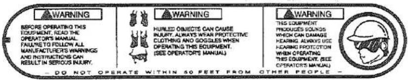 WARNING BEFORE OPERATING THIS EQUIPMENT, READ THE OPERATORS MANUAL FAILURE TO FOLLOW ALL MANUFACTURES WARNINGS AND INSTRUCTIONS CAN RESULT IN SERIOUS INJURY. WARNING HUMLED OBJECTS CAN CAUSE INJURY, ALWAYS WEAR PROTECTIVE CLOTHING AND DOGSES WHEN OPERATING THIS EQUIPMENT. (SEE OPERATORS MANUAL) WARNING THIS EQUIPMENT PRODUCTS SOUNDS WHICH CAN DAMAGE HEARING ALWAYS USE HEARING PROTECTION WHEN OPERATING THIS EQUIPMENT. (SEE OPERATORS MANUAL) — DO NOT OPERATS WITHIN 50 FEET FROM OTHER PEOPLE —