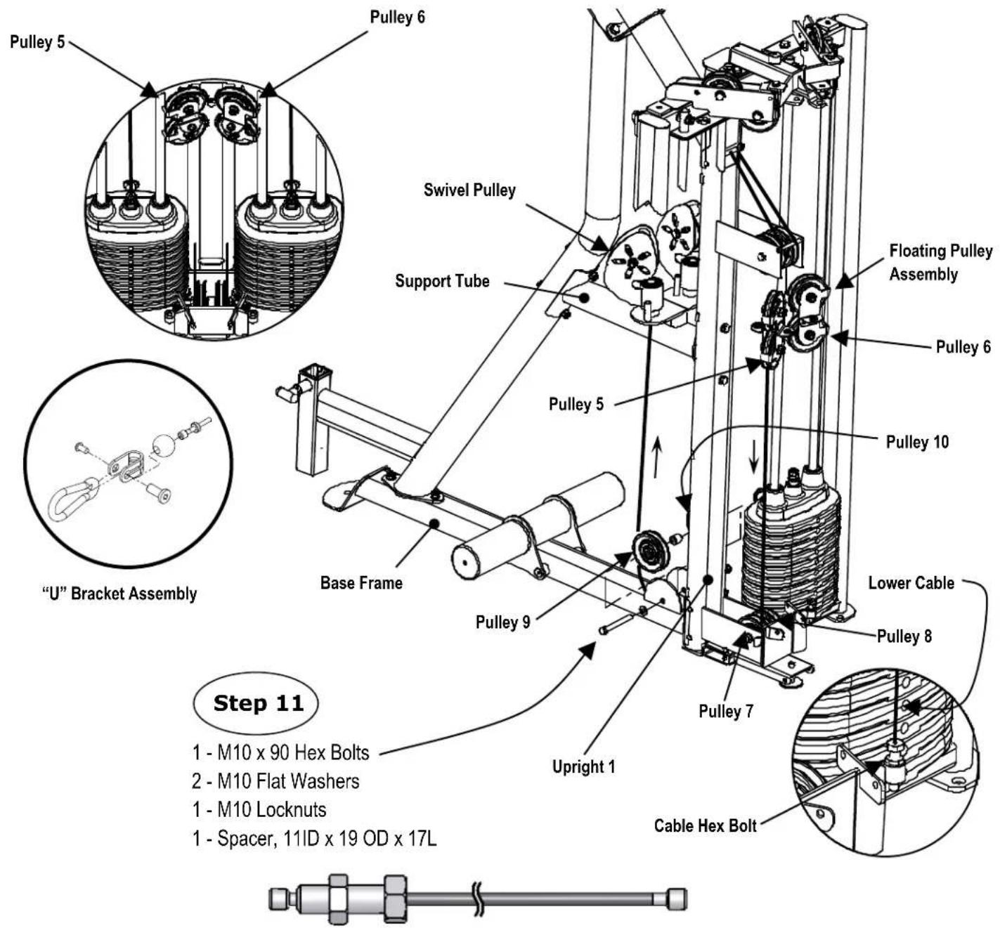 Pulley 5 Pulley 6 Swivel Pulley Support Tube Pulley 5 Floating Pulley Assembly Pulley 6 Pulley 10 Lower Cable Pulley 8 Base Frame Pulley 9 Pulley 7 Upright 1 Cable Hex Bolt "U" Bracket Assembly Step 11 1 - M10 x 90 Hex Bolts 2 - M10 Flat Washers 1 - M10 Locknuts 1 - Spacer, 11ID x 19 OD x 17L