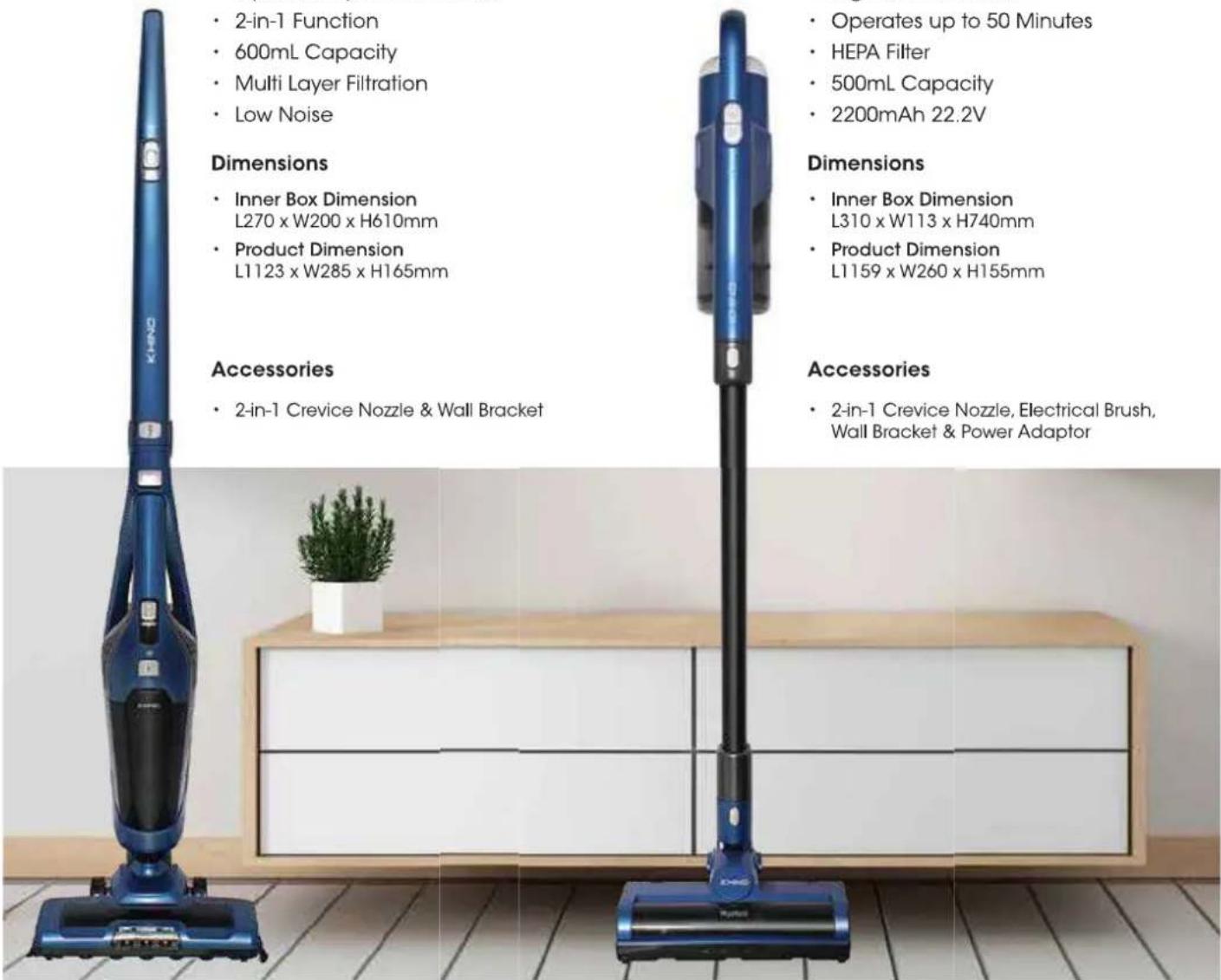 • 2-in-1 Function • 600mL Capacity • Multi Layer Filtration • Low Noise Dimensions • Inner Box Dimension L270 x W200 x H610mm • Product Dimension L1123 x W285 x H165mm Accessories • 2-in-1 Crevice Nozzle & Wall Bracket • Operates up to 50 Minutes • HEPA Filter • 500mL Capacity • 2200mAh 22.2V Dimensions • Inner Box Dimension L310 x W113 x H740mm • Product Dimension L1159 x W260 x H155mm Accessories • 2-in-1 Crevice Nozzle, Electrical Brush, Wall Bracket & Power Adaptor