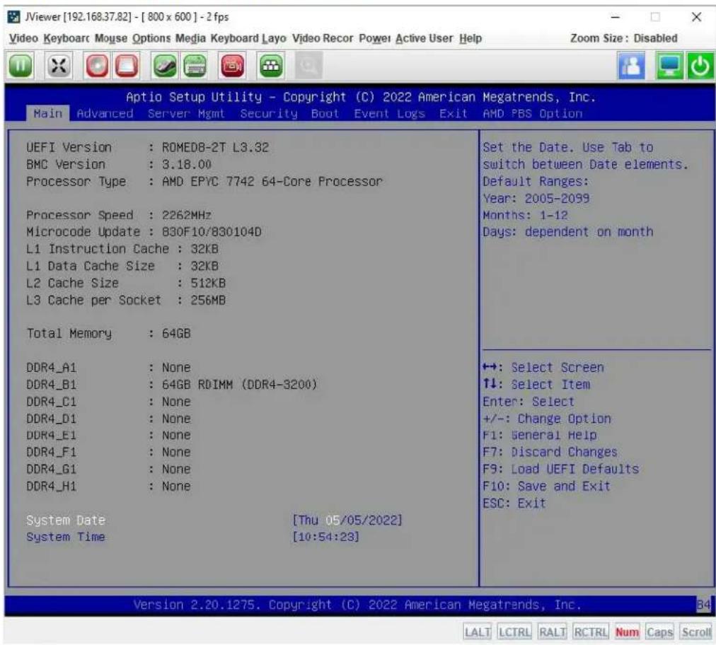 JViewer [192.168.37.82] - [ 800 x 600 ] - 2 fps Video Keyboard Mouse Options Media Keyboard Layo Video Recor Power Active User Help Zoom Size: Disabled Aptio Setup Utility - Copyright (C) 2022 American Megatrends, Inc. Main Advanced Server Mgmt Security Boot Event Logs Exit AMD PBS Option UEFI Version : ROMED8-2T L3.32 BMC Version : 3.18.00 Processor Type : AMD EPYC 7742 64-Core Processor Processor Speed : 2262MHz Microcode Update : 830F10/830104D L1 Instruction Cache : 32KB L1 Data Cache Size : 32KB L2 Cache Size : 512KB L3 Cache per Socket : 256MB Total Memory : 64GB DDR4_A1 : None DDR4_B1 : 64GB RDIMM (DDR4-3200) DDR4_C1 : None DDR4_D1 : None DDR4_E1 : None DDR4_F1 : None DDR4_G1 : None DDR4_H1 : None System Date [Thu 05/05/2022] System Time [10:54:23] Set the Date. Use Tab to switch between Date elements. Default Ranges: Year: 2005-2099 Months: 1-12 Days: dependent on month +: Select Screen ↑↓: Select Item Enter: Select +/-: Change Option F1: General Help F7: Discard Changes F9: Load UEFI Defaults F10: Save and Exit ESC: Exit Version 2.20.1275. Copyright (C) 2022 American Megatrends, Inc. LALT LCTRL RALT RCTRL Num Caps Scroll